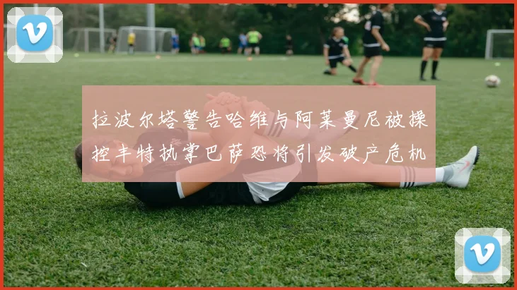 拉波尔塔警告哈维与阿莱曼尼被操控丰特执掌巴萨恐将引发破产危机