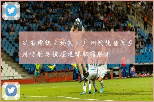 定南赣联主场失利广州豹凭借图多列传射与侯煜进球取得胜利
