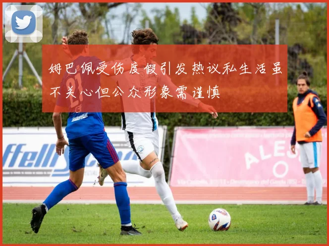 姆巴佩受伤度假引发热议私生活虽不关心但公众形象需谨慎