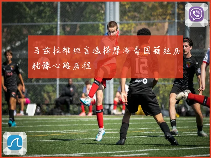 马兹拉维坦言选择摩洛哥国籍经历犹豫心路历程