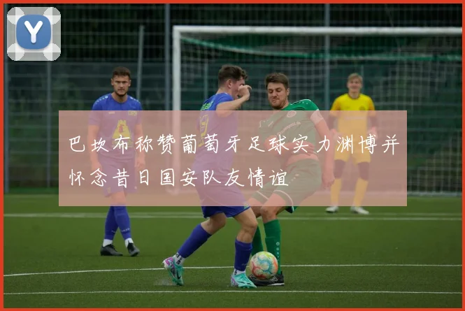 巴坎布称赞葡萄牙足球实力渊博并怀念昔日国安队友情谊