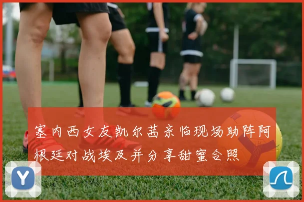 塞内西女友凯尔茜亲临现场助阵阿根廷对战埃及并分享甜蜜合照