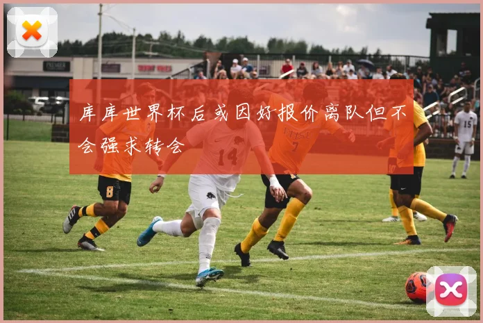 库库世界杯后或因好报价离队但不会强求转会