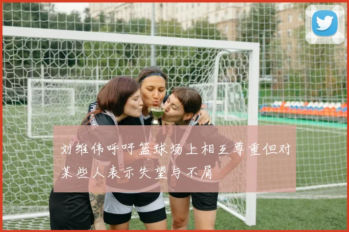 刘维伟呼吁篮球场上相互尊重但对某些人表示失望与不屑