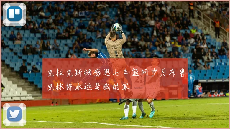 克拉克斯顿感恩七年篮网岁月布鲁克林将永远是我的家