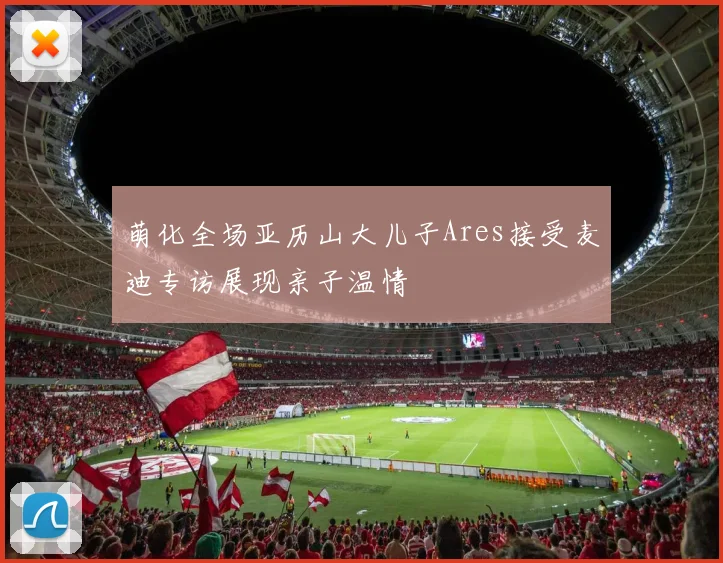 萌化全场亚历山大儿子Ares接受麦迪专访展现亲子温情
