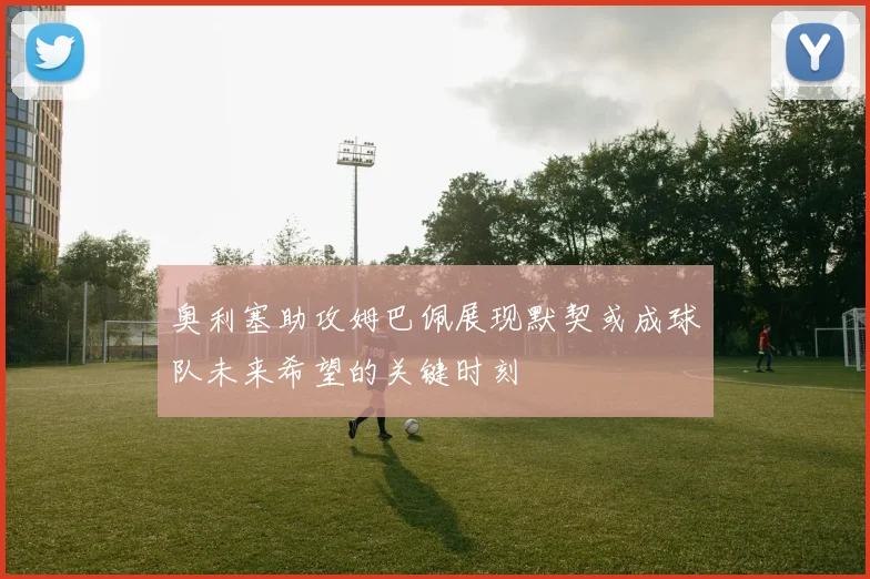 奥利塞助攻姆巴佩展现默契或成球队未来希望的关键时刻