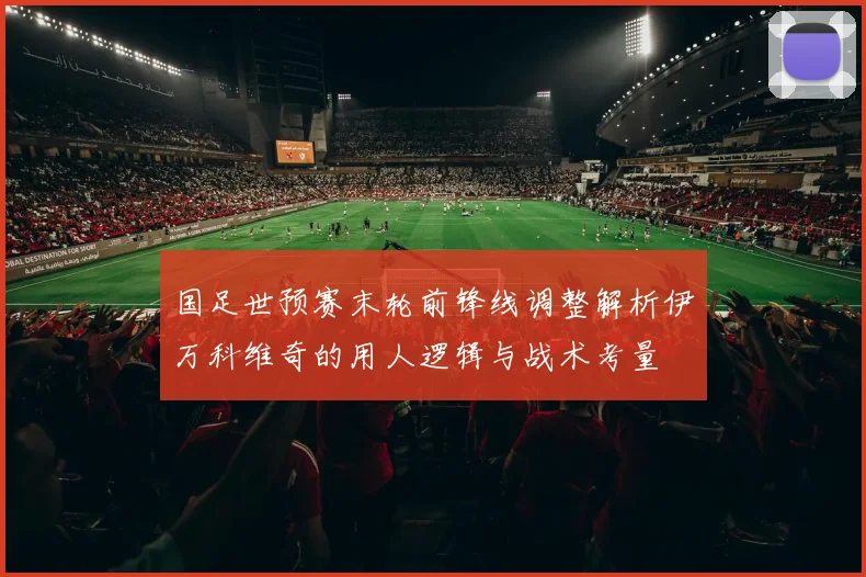 国足世预赛末轮前锋线调整解析伊万科维奇的用人逻辑与战术考量