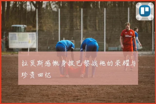 拉莫斯感慨身披巴黎战袍的荣耀与珍贵回忆
