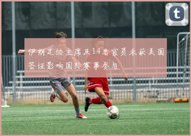 伊朗足协主席及14名官员未获美国签证影响国际赛事参与