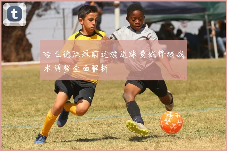 哈兰德欧冠前连续进球曼城锋线战术调整全面解析