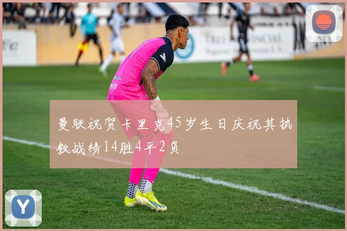 曼联祝贺卡里克45岁生日庆祝其执教战绩14胜4平2负