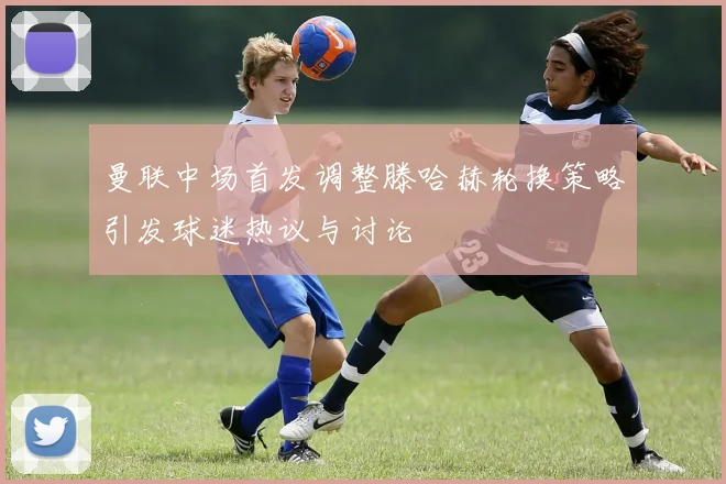 曼联中场首发调整滕哈赫轮换策略引发球迷热议与讨论