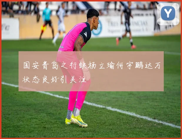 国安青岛之行缺杨立瑜何宇鹏达万状态良好引关注