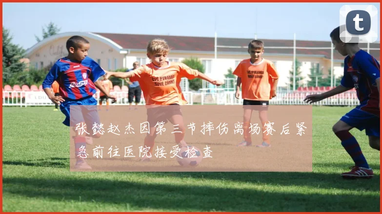 张懿赵杰因第三节摔伤离场赛后紧急前往医院接受检查