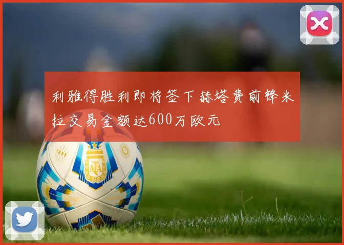 利雅得胜利即将签下赫塔费前锋米拉交易金额达600万欧元