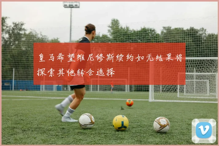 皇马希望维尼修斯续约如无结果将探索其他转会选择