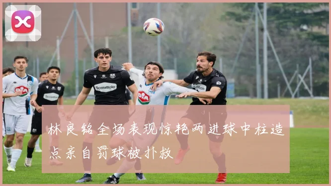 林良铭全场表现惊艳两进球中柱造点亲自罚球被扑救