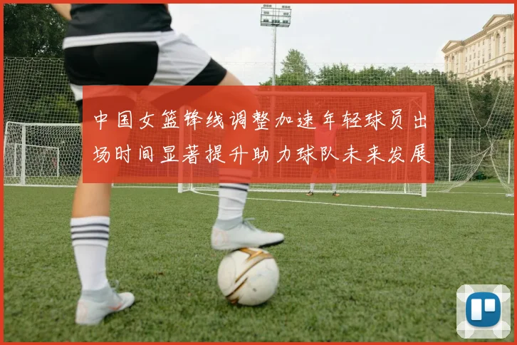中国女篮锋线调整加速年轻球员出场时间显著提升助力球队未来发展
