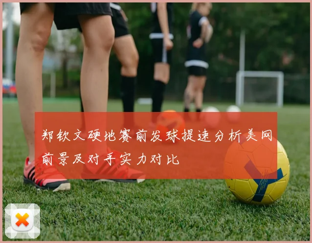 郑钦文硬地赛前发球提速分析美网前景及对手实力对比