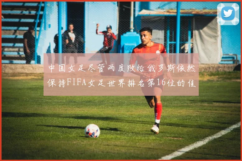 中国女足尽管两度败给俄罗斯依然保持FIFA女足世界排名第16位的佳绩
