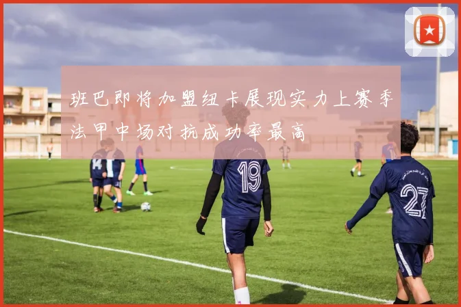 班巴即将加盟纽卡展现实力上赛季法甲中场对抗成功率最高
