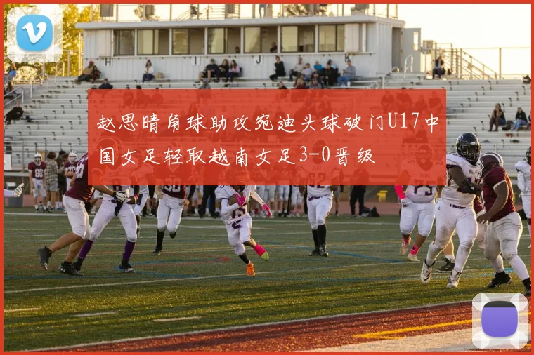 赵思晴角球助攻宛迪头球破门U17中国女足轻取越南女足3-0晋级