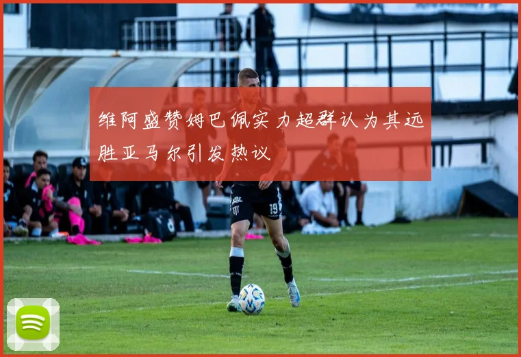 维阿盛赞姆巴佩实力超群认为其远胜亚马尔引发热议