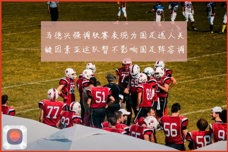 马德兴强调联赛表现为国足选人关键因素亚运队暂不影响国足阵容调整