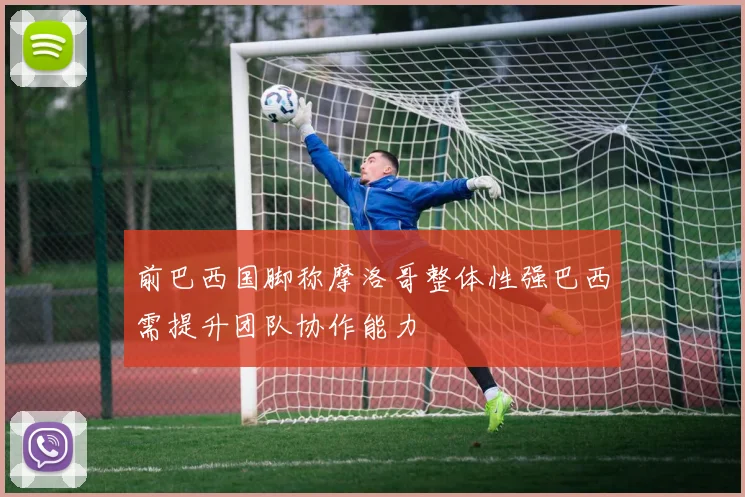 前巴西国脚称摩洛哥整体性强巴西需提升团队协作能力